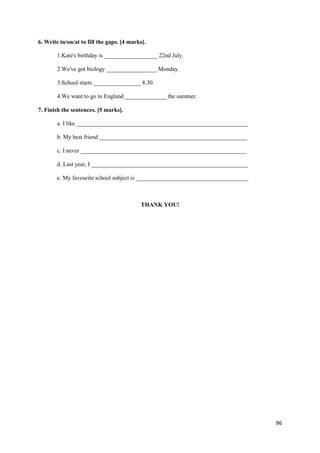 96
6. Write in/on/at to fill the gaps. [4 marks].
1.Kate's birthday is __________________ 22nd July.
2.We've got biology _________________ Monday.
3.School starts ________________ 8.30.
4.We want to go to England ______________ the summer.
7. Finish the sentences. [5 marks].
a. I like __________________________________________________________
b. My best friend __________________________________________________
c. I never ________________________________________________________
d. Last year, I _____________________________________________________
e. My favourite school subject is ______________________________________
THANK YOU!
 