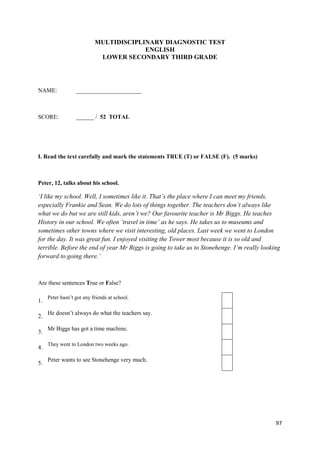 97
MULTIDISCIPLINARY DIAGNOSTIC TEST
ENGLISH
LOWER SECONDARY THIRD GRADE
NAME: ______________________
SCORE: ______ / 52 TOTAL
I. Read the text carefully and mark the statements TRUE (T) or FALSE (F). (5 marks)
Peter, 12, talks about his school.
‘I like my school. Well, I sometimes like it. That’s the place where I can meet my friends,
especially Frankie and Sean. We do lots of things together. The teachers don’t always like
what we do but we are still kids, aren’t we? Our favourite teacher is Mr Biggs. He teaches
History in our school. We often ‘travel in time’ as he says. He takes us to museums and
sometimes other towns where we visit interesting, old places. Last week we went to London
for the day. It was great fun. I enjoyed visiting the Tower most because it is so old and
terrible. Before the end of year Mr Biggs is going to take us to Stonehenge. I’m really looking
forward to going there.’
Are these sentences True or False?
1.
Peter hasn’t got any friends at school.
2.
He doesn’t always do what the teachers say.
3.
Mr Biggs has got a time machine.
4.
They went to London two weeks ago.
5.
Peter wants to see Stonehenge very much.
 