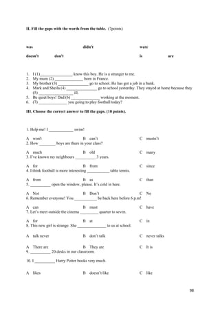 98
II. Fill the gaps with the words from the table. (7points)
was didn't were
doesn't don't is are
1. I (1)________________ know this boy. He is a stranger to me.
2. My mum (2) ______________ born in France.
3. My brother (3) _______________ go to school. He has got a job in a bank.
4. Mark and Sheila (4) _______________ go to school yesterday. They stayed at home because they
(5) _________________ ill.
5. Be quiet boys! Dad (6) ______________ working at the moment.
6. (7) ______________ you going to play football today?
III. Choose the correct answer to fill the gaps. (10 points).
1. Help me! I ____________ swim!
A won't B can’t C mustn’t
2. How ________ boys are there in your class?
A much B old C many
3. I’ve known my neighbours __________ 3 years.
A for B from C since
4. I think football is more interesting ___________ table tennis.
A from B as C than
5. __________ open the window, please. It’s cold in here.
A Not B Don’t C No
6. Remember everyone! You ___________ be back here before 6 p.m!
A can B must C have
7. Let’s meet outside the cinema _________ quarter to seven.
A for B at C in
8. This new girl is strange. She ______________ to us at school.
9. __________ 20 desks in our classroom.
10. I __________ Harry Potter books very much.
A talk never B don’t talk C never talks
A There are B They are C It is
A likes B doesn’t like C like
 