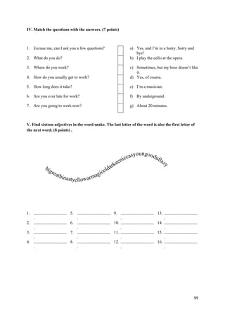 99
IV. Match the questions with the answers. (7 points)
1. Excuse me, can I ask you a few questions? a) Yes, and I’m in a hurry. Sorry and
bye!
2. What do you do? b) I play the cello at the opera.
3. Where do you work? c) Sometimes, but my boss doesn’t like
it.
4. How do you usually get to work? d) Yes, of course.
5. How long does it take? e) I’m a musician.
6. Are you ever late for work? f) By underground.
7. Are you going to work now? g) About 20 minutes.
V. Find sixteen adjectives in the word snake. The last letter of the word is also the first letter of
the next word. (8 points) .
1. ................................
.
5. ................................
.
9. ................................
.
13. ................................
.
2. ................................
.
6. ................................
.
10. ................................
.
14. ................................
.
3. ................................
.
7. ................................
.
11. ................................
.
15. ................................
.
4. ................................
.
8. ................................
.
12. ................................
.
16. ................................
.
bigreathinastyellowarm
a
a
ce
gi
ni
col
ke
dar
e
syoungoodullazy
 