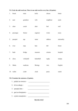 100
VI. Circle the odd word out. There is one odd word in every line. (10 points)
1. bread meat knife cheese butter
2. aunt grandson wife neighbour uncle
3. chair couch desk bed wall
4. passenger farmer engineer writer nurse
5. passport age name address nationality
6. river map lake hill forest
7. bank bridge museum cinema hospital
8. chess volleyball basketball rugby stamps
9. Maths medicine Biology Arts English
10. wallet comb clock purse watch
VII. Translate the sentences. (5 points).
1. jeździć na rowerze – ___________________________
2. iść na zakupy – ___________________________
3. sprzątać dom – ___________________________
4. grać na fortepianie – ___________________________
5. czytać czasopismo – ___________________________
THANK YOU!
 