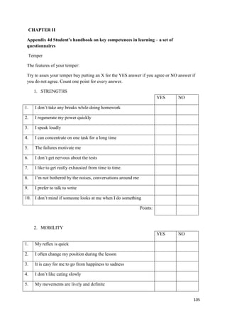 105
CHAPTER II
Appendix 4d Student’s handbook on key competences in learning – a set of
questionnaires
Temper
The features of your temper:
Try to asses your temper buy putting an X for the YES answer if you agree or NO answer if
you do not agree. Count one point for every answer.
1. STRENGTHS
YES NO
1. I don’t take any breaks while doing homework
2. I regenerate my power quickly
3. I speak loudly
4. I can concentrate on one task for a long time
5. The failures motivate me
6. I don’t get nervous about the tests
7. I like to get really exhausted from time to time.
8. I’m not bothered by the noises, conversations around me
9. I prefer to talk to write
10. I don’t mind if someone looks at me when I do something
Points:
2. MOBILITY
YES NO
1. My reflex is quick
2. I often change my position during the lesson
3. It is easy for me to go from happiness to sadness
4. I don’t like eating slowly
5. My movements are lively and definite
 