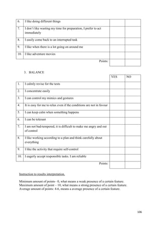 106
6. I like doing different things
7. I don’t like wasting my time for preparation, I prefer to act
immediately
8. I easily come back to an interrupted task
9. I like when there is a lot going on around me
10. I like adventure movies
Points:
3. BALANCE
YES NO
1. I calmly revise for the tests
2. I concentrate easily
3. I can control my mimics and gestures
4. It is easy for me to relax even if the conditions are not in favour
5. I can keep calm when something happens
6. I can be tolerant
7. I am not bad-tempered, it is difficult to make me angry and out
of control
8. I like working according to a plan and think carefully about
everything
9. I like the activity that require self-control
10. I eagerly accept responsible tasks. I am reliable
Points:
Instruction to results interpretation.
Minimum amount of points– 0, what means a weak presence of a certain feature.
Maximum amount of point – 10, what means a strong presence of a certain feature.
Average amount of points: 4-6, means a average presence of a certain feature.
 
