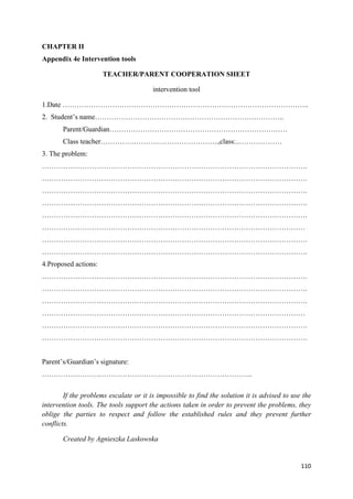 110
CHAPTER II
Appendix 4e Intervention tools
TEACHER/PARENT COOPERATION SHEET
intervention tool
1.Date …………………………………………………………………………………………..
2. Student’s name……………………………………………………………………..
Parent/Guardian…………………………………………………………………
Class teacher…………………………………………..,class:..………………
3. The problem:
………………………………………………………………………………………………….
………………………………………………………………………………………………….
………………………………………………………………………………………………….
………………………………………………………………………………………………….
………………………………………………………………………………………………….
…………………………………………………………………………………………………
………………………………………………………………………………………………….
………………………………………………………………………………………………….
4.Proposed actions:
………………………………………………………………………………………………….
………………………………………………………………………………………………….
………………………………………………………………………………………………….
…………………………………………………………………………………………………
………………………………………………………………………………………………….
………………………………………………………………………………………………….
Parent’s/Guardian’s signature:
……………………………………………………………………………..
If the problems escalate or it is impossible to find the solution it is advised to use the
intervention tools. The tools support the actions taken in order to prevent the problems, they
oblige the parties to respect and follow the established rules and they prevent further
conflicts.
Created by Agnieszka Laskowska
 