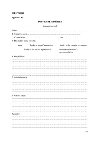 111
CHAPTER II
Appendix 4e
INDIVIDUAL AID SHEET
intervention tool
1.Date …………………………………………………………………………………………..
2. Student’s name……………………………………………………………………..
Class teacher…………………………………………..,class:..………………
3. The student came for help:
alone thanks to friends’ persuasion thanks to the parents’ persuasion
thanks to the teacher’s persuasion thanks to the teacher’s
recommendation
4. The problem:
………………………………………………………………………………………………….
………………………………………………………………………………………………….
………………………………………………………………………………………………….
………………………………………………………………………………………………….
………………………………………………………………………………………………….
…………………………………………………………………………………………………
………………………………………………………………………………………………….
………………………………………………………………………………………………….
5. Initial diagnosis:
………………………………………………………………………………………………….
………………………………………………………………………………………………….
………………………………………………………………………………………………….
………………………………………………………………………………………………….
………………………………………………………………………………………………….
…………………………………………………………………………………………………
6. Actions taken:
………………………………………………………………………………………………….
………………………………………………………………………………………………….
………………………………………………………………………………………………….
………………………………………………………………………………………………….
………………………………………………………………………………………………….
…………………………………………………………………………………………………
Remarks:
………………………………………………………………………………………………….
………………………………………………………………………………………………….
………………………………………………………………………………………………….
………………………………………………………………………………………………….
………………………………………………………………………………………………….
 