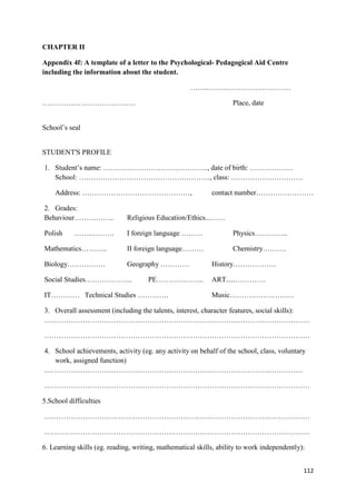 112
CHAPTER II
Appendix 4f: A template of a letter to the Psychological- Pedagogical Aid Centre
including the information about the student.
……..……..………………………
………………………………… Place, date
School’s seal
STUDENT'S PROFILE
1. Student’s name: …………………………………….., date of birth: ………………
School: ………………………………………………., class: …………………………
Address: ………………………………………, contact number……………………
2. Grades:
Behaviour…………….. Religious Education/Ethics...……
Polish …….………. I foreign language ……… Physics…………..
Mathematics……….. II foreign language……… Chemistry……….
Biology……………. Geography ………… History………………
Social Studies……………….. PE……………….. ART.....………….
IT………… Technical Studies …………. Music………………………
3. Overall assessment (including the talents, interest, character features, social skills):
…………………………………………………………………………………………………
…………………………………………………………………………………………………
4. School achievements, activity (eg. any activity on behalf of the school, class, voluntary
work, assigned function)
………………………………………………………………………………………………
…………………………………………………………………………………………………
5.School difficulties
…………………………………………………………………………………………………
…………………………………………………………………………………………………
6. Learning skills (eg. reading, writing, mathematical skills, ability to work independently):
 