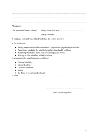 113
…………………………………………………………………………………………………
…………………………………………………………………………………………………
…………………………………………………………………………………………………
7.Frequency:
- the amount of lessons missed: during last school year: ……………………………..
during last term: ………………………………….
8. Expected form and ways of aid /underline the correct answer /:
a) An opinion on:
● Taking an exam adjusted to the student’s physical and psychological abilities
● Accepting a candidate for scholl who suffers from health problems
● Accepting the student into a class with therapeutical profile
● Starting an education in a school for adults
b) an evaluation for special education considering:
● Physical disability
● Mental disability
● Disability of senses
● autism
● the threat of social maladjustment
c) other ………………………………………………………………………………….
………………………………………………
Class teacher signature
 