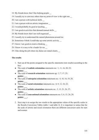 115
18. My friends know that I like helping people __
19. I usually try to convince others that my point of view is the right one __
20. I am a person with technical skills __
21. I am a person with an artistic imagination __
22. I would probably be good at teaching __
23. I am good at activities that demand manual skills __
24. My friends know that I am well-organised __
25. I usually try to understand the natural phenomena around me
26. Sometimes I think I could take up some artistic activity __
27. I know I am good at creative thinking __
28. I know it is easy to be a leader for me __
29. I like doing the job where my duties are stated clearly __
The results
1. Sum up all the points assigned to the specific statements (raw results) according to the
key:
● The scale of realistic orientation statements no.: 1, 11, 16, 20, 23;
points: ___
● The scale of research orientation statements np.: 2, 7, 17, 25;
points: ___
● The scale of enterprise orientation statements no.: 4, 10, 14, 19, 28;
points: ___
● The scale of social orientation statements no.: 8, 9, 12, 18, 22;
points: ___
● The scale of artistic orientation statements no.: 3, 13, 21, 26, 27;
points: ___
● The scale of conventional orientation statements no: 5, 6, 15, 24, 29:
points: ___.
2. Next step is to assign the raw results to the appropriate values of the specific scales in
the Results Conversion Tables (table 1 and table 2). It is important to notice that for
the scale of artistic and social orientation there are different conversion units for men
and women.
 