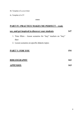 8
4b. Template of a cover letter
4c. Template of a CV
***
PART IV: PRACTICE MAKES ME PERFECT – read,
see, and get inspired to discover your students 147
1. Time fillers – lesson scenarios for “lazy” teachers on “lazy”
days
2. Lesson scenarios on specific didactic topics
PART V: FOR YOU 154
BIBLIOGRAPHY 162
APPENDIX 163
 
