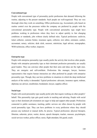 118
Conventional type
People with conventional type of personality prefer professions that demand following the
routine, adjusting to the present standards. Such people are well-organised. They are very
thorough when they work on something. Office professions (eg. Accountant), jobs based on
routine control over the processes within the company are preferred by people with the
conventional personality type. People with conventional personality type might have
problems working in professions where they have to adjust quickly to fast changing
conditions or standards, jobs without clearly defined rules. Typical professions: archivist,
ticket collector, customs broker, insurance agent, collector, text editor, estimator, cashier,
accountant, notary, solicitor, desk clerk, assessor, statistician, legal adviser, stenographer,
WHS technician, office worker, inspector.
Enterprise type
People with enterprise personality type usually prefer the activity that involves other people.
People with enterprise personality type as their dominant profession personality are usually
good leaders. They can convince other people that their aims and ideas are the right ones.
They are energetic and self-confident. Professions like manager, lawyer, business
representative that require human interaction are often preferred by people with enterprise
personality type. Though, they can have problems in situations in which the deep intellectual
analysis of the reality is demanded. Typical professions: advocate, insurance agent, rodman,
diplomat, tax advisor, stockbroker, bookdealer, lawyer, supplies officer.
Social type
People with social personality type usually prefer jobs that require working on other people's’
behalf. This personality type gets good results in teaching and advising. People with social
type as their dominant job orientation are eager to help and support other people. Professions
connected to public assistance, teaching, public services are often chosen by people with
social personality type. They can have problems in every profession where they should
possess any technical or manual skills, be precise. Typical professions: physical therapist,
librarian, usherette, priest, waiter, doctor, speech therapist, teacher, masseur, psychologist,
social services worker, police officer, nurse, flight attendant, life guard, coach.
 