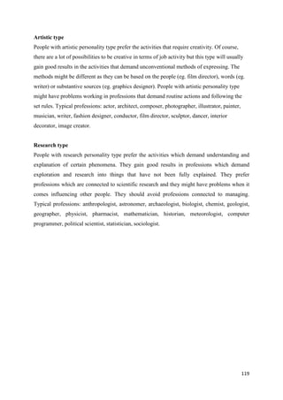 119
Artistic type
People with artistic personality type prefer the activities that require creativity. Of course,
there are a lot of possibilities to be creative in terms of job activity but this type will usually
gain good results in the activities that demand unconventional methods of expressing. The
methods might be different as they can be based on the people (eg. film director), words (eg.
writer) or substantive sources (eg. graphics designer). People with artistic personality type
might have problems working in professions that demand routine actions and following the
set rules. Typical professions: actor, architect, composer, photographer, illustrator, painter,
musician, writer, fashion designer, conductor, film director, sculptor, dancer, interior
decorator, image creator.
Research type
People with research personality type prefer the activities which demand understanding and
explanation of certain phenomena. They gain good results in professions which demand
exploration and research into things that have not been fully explained. They prefer
professions which are connected to scientific research and they might have problems when it
comes influencing other people. They should avoid professions connected to managing.
Typical professions: anthropologist, astronomer, archaeologist, biologist, chemist, geologist,
geographer, physicist, pharmacist, mathematician, historian, meteorologist, computer
programmer, political scientist, statistician, sociologist.
 