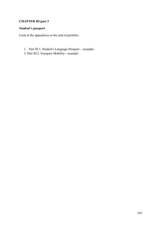 123
CHAPTER III part 3
Student’s passport
Look at the appendixes at the end of portfolio.
1. Part III.1. Student's Language Passport – example.
2. Part III.2. Europass Mobility - example
 