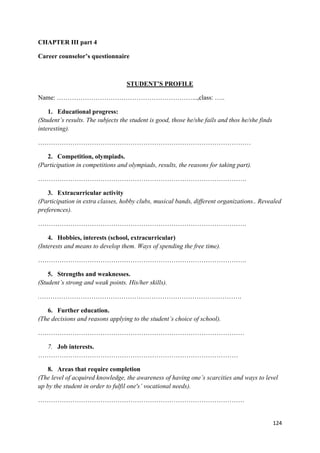 124
CHAPTER III part 4
Career counselor’s questionnaire
STUDENT’S PROFILE
Name: ………………………………………………………...,class: …..
1. Educational progress:
(Student’s results. The subjects the student is good, those he/she fails and thos he/she finds
interesting).
………………………………………………………………………………………
2. Competition, olympiads.
(Participation in competitions and olympiads, results, the reasons for taking part).
…………………………………………………………………………………….
3. Extracurricular activity
(Participation in extra classes, hobby clubs, musical bands, different organizations.. Revealed
preferences).
…………………………………………………………………………………….
4. Hobbies, interests (school, extracurricular)
(Interests and means to develop them. Ways of spending the free time).
…………………………………………………………………………………….
5. Strengths and weaknesses.
(Student’s strong and weak points. His/her skills).
.………………………………………………………………………………….
6. Further education.
(The decisions and reasons applying to the student’s choice of school).
……………………………………………………………………………………
7. Job interests.
…………………………………………………………………………………
8. Areas that require completion
(The level of acquired knowledge, the awareness of having one’s scarcities and ways to level
up by the student in order to fulfil one's’ vocational needs).
……………………………………………………………………………………
 