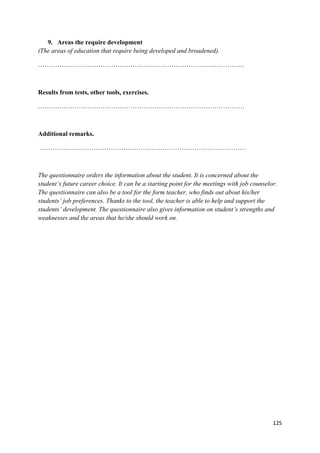 125
9. Areas the require development
(The areas of education that require being developed and broadened).
……………………………………………………………………………………
Results from tests, other tools, exercises.
……………………………………………………………………………………
Additional remarks.
……………………………………………………………………………………
The questionnaire orders the information about the student. It is concerned about the
student’s future career choice. It can be a starting point for the meetings with job counselor.
The questionnaire can also be a tool for the form teacher, who finds out about his/her
students’ job preferences. Thanks to the tool, the teacher is able to help and support the
students’ development. The questionnaire also gives information on student’s strengths and
weaknesses and the areas that he/she should work on.
 