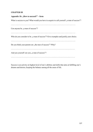 127
CHAPTER III
Appendix 1b: „How to succeed?” – form
What is success to you? What would you have to acquire to call yourself „a man of success”?
………………………………………………………………………………………….
Can anyone be „a man of success”?
………………………………………………………………………………………….
Who do you consider to be „a man of success”? Give examples and justify your choice.
………………………………………………………………………………………….
Do you think your parents are „the men of success”? Why?
…………………………………………………………………………………………
And you yourself: are you „a man of success”?
…………………………………………………………………………………………
Success is an activity on highest level of one’s abilities and skills that aims at fulfilling one’s
dreams and desires, keeping the balance among all the areas of life.
 