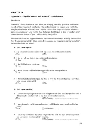 133
CHAPTER III
Appendix 2a: „My child’s career path as I see it” – questionnaire
Dear Parent,
Your child’s future depends on you. When you bring up your child, you show him/her the
models of behaviour, teach him/her the rules and norms and you support your child while
applying all the rules. You teach your child the values, show respected figures, help make
decisions, you reassure your child to face challenges that life puts in front of him/her. Allof
this supports the process of your child becoming independent.
The questions below are supposed to make you think and the answers will help you to realise
how do you see your child’s future career. Is it adequate and proper considering your child’s
individual abilities and needs?
A. Do I know myself?
1. My education is in accordance with my needs, possibilities and interests.
Yes No
2. I like my job and it gives me a lot joy and satisfaction.
Yes No
3. I feel fulfilled as an employee.
Yes No
4. I would like my child to follow me and choose the same profession.
Yes No
5. I demand obedience and expect my child to obey my decisions because I know best
what is good for my child.
Yes No
B. Do I know my child?
1. I know what my daughter or son likes doing the most, what is his/her passion, what is
ibteresting for him/her. I talk to my child about his/her interests.
Yes No, because …………………………………
2. I sometimes check which extra classes my child likes the most, which are his/ her
“thing”.
Yes No, because …………………………………
3. I talk to my child about the school subjects he/she finds the most interesting so that I
can know more about my child’s potential.
Yes No, because …………………………………
 