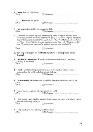 134
4. I know, how my child learns.
Yes No, because …………………………………
5. I know his/her grades.
Yes No, because …………………………………
6. I am aware of my child’s knowledge and skills.
Yes No, because……………………………
7. I systematically engage my child into everyday chores. I support my child when
he/she changes from childhood dreams (“I’m going to be famous singer”), through the
stage of hobbies and interests (“It’s great when we have two Maths at school... but not
two History lessons”) to the concrete ideas concerning future job (“I’m interested in
cars. I’ll choose some vocational school and becaome a car mechanic”).
Yes No, because …………………………………
C. Do I help and support my child in his/her choice of future job and future
shaping?
1. I ask him/her a question: “What do you want to do in the future?” and listen
carefully to the answer.
Yes No, because …………………………………
2. I think I am the most important reference point for my child when it comes to
understanding the world- including job and studying.
Yes No, because …………………………………
3. I systematically give information to my child about jobs, vocational schools and
work.
Yes No, because …………………………………
4. I share my knowldge and job experience to my child.
Yes No, because …………………………………
5. I think together with my child about all the conditions that might be key factors when
it comes to choosing future job.
Yes No, because …………………………………
6. I help my child to make a list o possible solutions.
Yes No, because …………………………………
 