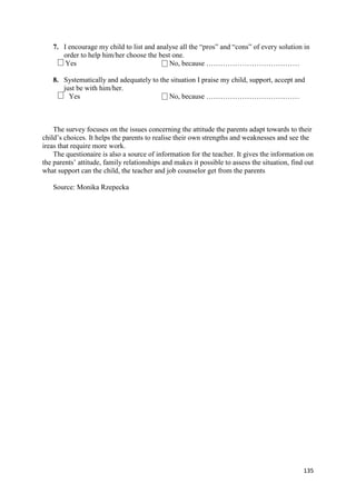 135
7. I encourage my child to list and analyse all the “pros” and “cons” of every solution in
order to help him/her choose the best one.
Yes No, because …………………………………
8. Systematically and adequately to the situation I praise my child, support, accept and
just be with him/her.
Yes No, because …………………………………
The survey focuses on the issues concerning the attitude the parents adapt towards to their
child’s choices. It helps the parents to realise their own strengths and weaknesses and see the
ireas that require more work.
The questionaire is also a source of information for the teacher. It gives the information on
the parents’ attitude, family relationships and makes it possible to assess the situation, find out
what support can the child, the teacher and job counselor get from the parents
Source: Monika Rzepecka
 