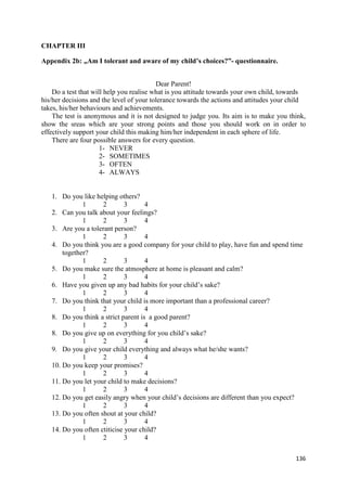 136
CHAPTER III
Appendix 2b: „Am I tolerant and aware of my child’s choices?”- questionnaire.
Dear Parent!
Do a test that will help you realise what is you attitude towards your own child, towards
his/her decisions and the level of your tolerance towards the actions and attitudes your child
takes, his/her behaviours and achievements.
The test is anonymous and it is not designed to judge you. Its aim is to make you think,
show the sreas which are your strong points and those you should work on in order to
effectively support your child this making him/her independent in each sphere of life.
There are four possible answers for every question.
1- NEVER
2- SOMETIMES
3- OFTEN
4- ALWAYS
1. Do you like helping others?
1 2 3 4
2. Can you talk about your feelings?
1 2 3 4
3. Are you a tolerant person?
1 2 3 4
4. Do you think you are a good company for your child to play, have fun and spend time
together?
1 2 3 4
5. Do you make sure the atmosphere at home is pleasant and calm?
1 2 3 4
6. Have you given up any bad habits for your child’s sake?
1 2 3 4
7. Do you think that your child is more important than a professional career?
1 2 3 4
8. Do you think a strict parent is a good parent?
1 2 3 4
8. Do you give up on everything for you child’s sake?
1 2 3 4
9. Do you give your child everything and always what he/she wants?
1 2 3 4
10. Do you keep your promises?
1 2 3 4
11. Do you let your child to make decisions?
1 2 3 4
12. Do you get easily angry when your child’s decisions are different than you expect?
1 2 3 4
13. Do you often shout at your child?
1 2 3 4
14. Do you often ctiticise your child?
1 2 3 4
 