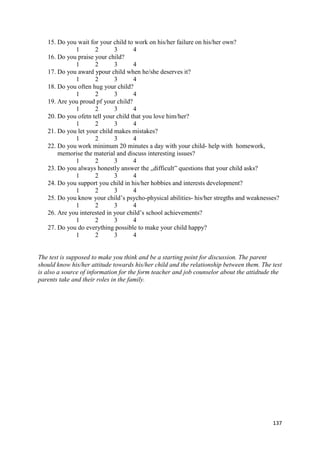137
15. Do you wait for your child to work on his/her failure on his/her own?
1 2 3 4
16. Do you praise your child?
1 2 3 4
17. Do you award ypour child when he/she deserves it?
1 2 3 4
18. Do you often hug your child?
1 2 3 4
19. Are you proud pf your child?
1 2 3 4
20. Do you ofetn tell your child that you love him/her?
1 2 3 4
21. Do you let your child makes mistakes?
1 2 3 4
22. Do you work minimum 20 minutes a day with your child- help with homework,
memorise the material and discuss interesting issues?
1 2 3 4
23. Do you always honestly answer the „difficult” questions that your child asks?
1 2 3 4
24. Do you support you child in his/her hobbies and interests development?
1 2 3 4
25. Do you know your child’s psycho-physical abilities- his/her stregths and weaknesses?
1 2 3 4
26. Are you interested in your child’s school achievements?
1 2 3 4
27. Do you do everything possible to make your child happy?
1 2 3 4
The test is supposed to make you think and be a starting point for discussion. The parent
should know his/her attitude towards his/her child and the relationship between them. The test
is also a source of information for the form teacher and job counselor about the attidtude the
parents take and their roles in the family.
 