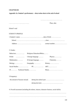 139
CHAPTER III
Appendix 3a: Student’s performance – observation sheet at the end of school
……..……..………………………
………………………………… Place, date
School’s seal
STDENT’S PROFILE
1.Student’s name: …………………………………….., date of birth: ………………
School: ………………………………………………., class: …………………………
Address: ………………………………………, contact number……………………
2. Grades:
Behaviour…………….. Religious Education/Rthics...……
Polish …….………. I foreign language ……… Physics…………..
Mathematics……….. II foreign language……… Chemistry……….
Biology……………. Geography ………… History………………
Social Studies……………….. PE……………….. ART.....………….
IT………… Technical Studies …………. Music………………………
3.Frequency:
- the amount of lessons missed: during last school year: ……………………………..
during last term: ………………………………….
4. Overall assesment (including the talents, interest, character features, social skills):
…………………………………………………………………………………………………
…………………………………………………………………………………………………
 
