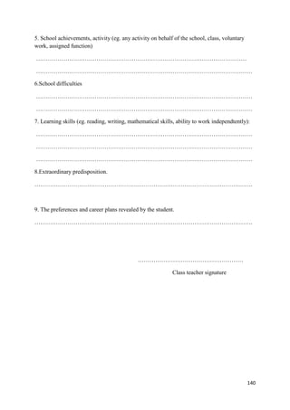 140
5. School achievements, activity (eg. any activity on behalf of the school, class, voluntary
work, assigned function)
………………………………………………………………………………………………
…………………………………………………………………………………………………
6.School difficulties
…………………………………………………………………………………………………
…………………………………………………………………………………………………
7. Learning skills (eg. reading, writing, mathematical skills, ability to work independtently):
…………………………………………………………………………………………………
…………………………………………………………………………………………………
…………………………………………………………………………………………………
8.Extraordinary predisposition.
………………………………………………………………………………………………….
9. The preferences and career plans revealed by the student.
………………………………………………………………………………………………….
………………………………………………
Class teacher signature
 