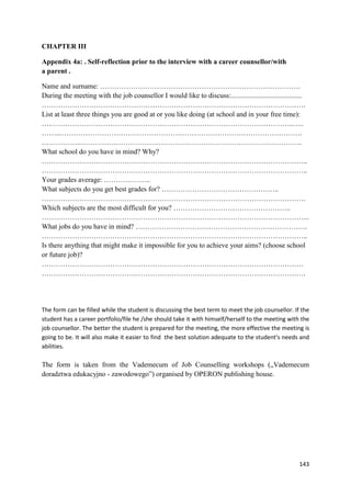 143
CHAPTER III
Appendix 4a: . Self-reflection prior to the interview with a career counsellor/with
a parent .
Name and surname: ………………………………………………………………………….
During the meeting with the job counsellor I would like to discuss:........................................
………………………………………………………………………………………………….
List at least three things you are good at or you like doing (at school and in your free time):
……………………………………………………………………………………………..…..
……..………………………………………………………………………………………….
……………..………………………………………………………………………………….
What school do you have in mind? Why?
…………………………………………………………………………………………………..
…………………………………………………………………………………………………..
Your grades average: ………………..
What subjects do you get best grades for? …………………………………………..
………………………………………………………………………………………………….
Which subjects are the most difficult for you? …………………………………………..
…………………………………………………………………………………………………...
What jobs do you have in mind? ……………………………………………………………….
…………………………………………………………………………………………………..
Is there anything that might make it impossible for you to achieve your aims? (choose school
or future job)?
…………………………………………………………………………………………………
………………………………………………………………………………………………….
The form can be filled while the student is discussing the best term to meet the job counsellor. If the
student has a career portfolio/file he /she should take it with himself/herself to the meeting with the
job counsellor. The better the student is prepared for the meeting, the more effective the meeting is
going to be. It will also make it easier to find the best solution adequate to the student's needs and
abilities.
The form is taken from the Vademecum of Job Counselling workshops („Vademecum
doradztwa edukacyjno - zawodowego”) organised by OPERON publishing house.
 