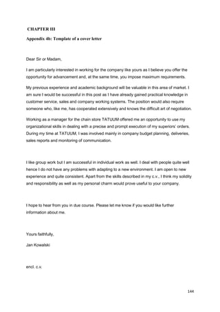 144
CHAPTER III
Appendix 4b: Template of a cover letter
Dear Sir or Madam,
I am particularly interested in working for the company like yours as I believe you offer the
opportunity for advancement and, at the same time, you impose maximum requirements.
My previous experience and academic background will be valuable in this area of market. I
am sure I would be successful in this post as I have already gained practical knowledge in
customer service, sales and company working systems. The position would also require
someone who, like me, has cooperated extensively and knows the difficult art of negotiation.
Working as a manager for the chain store TATUUM offered me an opportunity to use my
organizational skills in dealing with a precise and prompt execution of my superiors’ orders.
During my time at TATUUM, I was involved mainly in company budget planning, deliveries,
sales reports and monitoring of communication.
I like group work but I am successful in individual work as well. I deal with people quite well
hence I do not have any problems with adapting to a new environment. I am open to new
experience and quite consistent. Apart from the skills described in my c.v., I think my solidity
and responsibility as well as my personal charm would prove useful to your company.
I hope to hear from you in due course. Please let me know if you would like further
information about me.
Yours faithfully,
Jan Kowalski
encl. c.v.
 