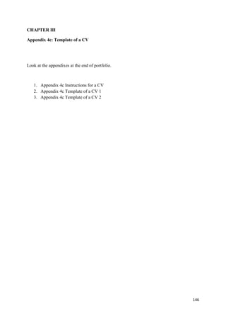 146
CHAPTER III
Appendix 4c: Template of a CV
Look at the appendixes at the end of portfolio.
1. Appendix 4c Instructions for a CV
2. Appendix 4c Template of a CV 1
3. Appendix 4c Template of a CV 2
 