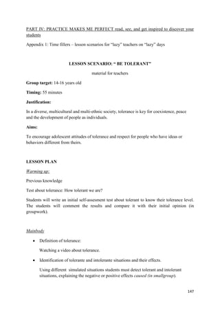 147
PART IV: PRACTICE MAKES ME PERFECT read, see, and get inspired to discover your
students
Appendix 1: Time fillers – lesson scenarios for “lazy” teachers on “lazy” days
LESSON SCENARIO: “ BE TOLERANT”
material for teachers
Group target: 14-16 years old
Timing: 55 minutes
Justification:
In a diverse, multicultural and multi-ethnic society, tolerance is key for coexistence, peace
and the development of people as individuals.
Aims:
To encourage adolescent attitudes of tolerance and respect for people who have ideas or
behaviors different from theirs.
LESSON PLAN
Warming up:
Previous knowledge
Test about tolerance: How tolerant we are?
Students will write an initial self-assesment test about tolerant to know their tolerance level.
The students will comment the results and compare it with their initial opinion (in
groupwork).
Mainbody
• Definition of tolerance:
Watching a video about tolerance.
• Identification of tolerante and intolerante situations and their effects.
Using different simulated situations students must detect tolerant and intolerant
situations, explaining the negative or positive effects caused (in smallgroup).
 