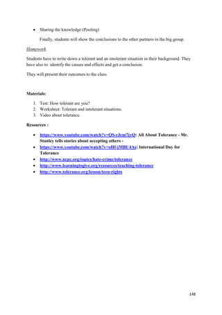 148
• Sharing the knowledge (Pooling)
Finally, students will show the conclusions to the other partners in the big group.
Homework
Students have to write down a tolerant and an intolerant situation in their background. They
have also to identify the causes and effects and get a conclusion.
They will present their outcomes to the class.
Materials:
1. Test: How tolerant are you?
2. Worksheet: Tolerant and intolerant situations.
3. Video about tolerance.
Resources :
• https://www.youtube.com/watch?v=QS-rJcm7jyQ: All About Tolerance - Mr.
Stanley tells stories about accepting others -
• https://www.youtube.com/watch?v=oHf-jMBU4As: International Day for
Tolerance
• http://www.ncpc.org/topics/hate-crime/tolerance
• http://www.learningtogive.org/resources/teaching-tolerance
• http://www.tolerance.org/lesson/teen-rights
 