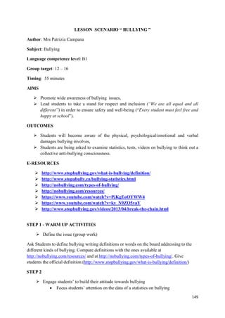 149
LESSON SCENARIO “ BULLYING ”
Author: Mrs Patrizia Campana
Subject: Bullying
Language competence level: B1
Group target: 12 – 16
Timing: 55 minutes
AIMS
Promote wide awareness of bullying issues,
Lead students to take a stand for respect and inclusion (“We are all equal and all
different”) in order to ensure safety and well-being (“Every student must feel free and
happy at school”).
OUTCOMES
Students will become aware of the physical, psychological/emotional and verbal
damages bullying involves,
Students are being asked to examine statistics, tests, videos on bullying to think out a
collective anti-bullying consciousness.
E-RESOURCES
http://www.stopbullying.gov/what-is-bullying/definition/
http://www.stopabully.ca/bullying-statistics.html
http://nobullying.com/types-of-bullying/
http://nobullying.com/resources/
https://www.youtube.com/watch?v=PjKgEoOYWW4
https://www.youtube.com/watch?v=ky_N9ZO5vaY
http://www.stopbullying.gov/videos/2013/04/break-the-chain.html
STEP 1 - WARM UP ACTIVITIES
Define the issue (group work)
Ask Students to define bullying writing definitions or words on the board addressing to the
different kinds of bullying. Compare definitions with the ones available at
http://nobullying.com/resources/ and at http://nobullying.com/types-of-bullying/. Give
students the official definition (http://www.stopbullying.gov/what-is-bullying/definition/)
STEP 2
Engage students’ to build their attitude towards bullying
• Focus students’ attention on the data of a statistics on bullying
 