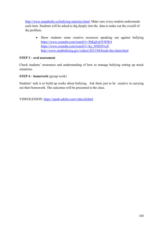 150
http://www.stopabully.ca/bullying-statistics.html. Make sure every student understands
each item. Students will be asked to dig deeply into the data to make out the overall of
the problem.
• Show students some creative resources speaking out against bullying
https://www.youtube.com/watch?v=PjKgEoOYWW4
https://www.youtube.com/watch?v=ky_N9ZO5vaY
http://www.stopbullying.gov/videos/2013/04/break-the-chain.html
STEP 3 – oral assessment
Check students’ awareness and understanding of how to manage bullying setting up mock
situations.
STEP 4 – homework (group work)
Students’ task is to build up works about bullying. Ask them just to be creative in carrying
out their homework. The outcomes will be presented to the class.
VIDEOLESSON: https://spark.adobe.com/video/jGdmJ
 