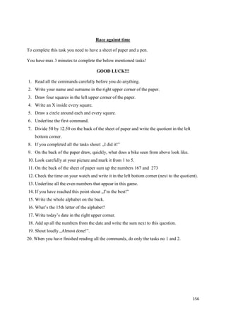 156
Race against time
To complete this task you need to have a sheet of paper and a pen.
You have max 3 minutes to complete the below mentioned tasks!
GOOD LUCK!!!
1. Read all the commands carefully before you do anything.
2. Write your name and surname in the right upper corner of the paper.
3. Draw four squares in the left upper corner of the paper.
4. Write an X inside every square.
5. Draw a circle around each and every square.
6. Underline the first command.
7. Divide 50 by 12.50 on the back of the sheet of paper and write the quotient in the left
bottom corner.
8. If you completed all the tasks shout: „I did it!”
9. On the back of the paper draw, quickly, what does a bike seen from above look like.
10. Look carefully at your picture and mark it from 1 to 5.
11. On the back of the sheet of paper sum up the numbers 167 and 273
12. Check the time on your watch and write it in the left bottom corner (next to the quotient).
13. Underline all the even numbers that appear in this game.
14. If you have reached this point shout „I’m the best!”
15. Write the whole alphabet on the back.
16. What’s the 15th letter of the alphabet?
17. Write today’s date in the right upper corner.
18. Add up all the numbers from the date and write the sum next to this question.
19. Shout loudly „Almost done!”.
20. When you have finished reading all the commands, do only the tasks no 1 and 2.
 