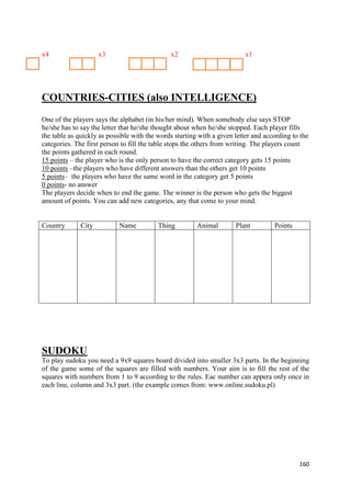 160
x4 x3 x2 x1
COUNTRIES-CITIES (also INTELLIGENCE)
One of the players says the alphabet (in his/her mind). When somebody else says STOP
he/she has to say the letter that he/she thought about when he/she stopped. Each player fills
the table as quickly as possible with the words starting with a given letter and according to the
categories. The first person to fill the table stops the others from writing. The players count
the points gathered in each round.
15 points – the player who is the only person to have the correct category gets 15 points
10 points –the players who have different answers than the others get 10 points
5 points– the players who have the same word in the category get 5 points
0 points- no answer
The players decide when to end the game. The winner is the person who gets the biggest
amount of points. You can add new categories, any that come to your mind.
Country City Name Thing Animal Plant Points
SUDOKU
To play sudoku you need a 9x9 squares board divided into smaller 3x3 parts. In the beginning
of the game some of the squares are filled with numbers. Your aim is to fill the rest of the
squares with numbers from 1 to 9 according to the rules. Eac number can appera only once in
each line, column and 3x3 part. (the example comes from: www.online.sudoku.pl)
 
