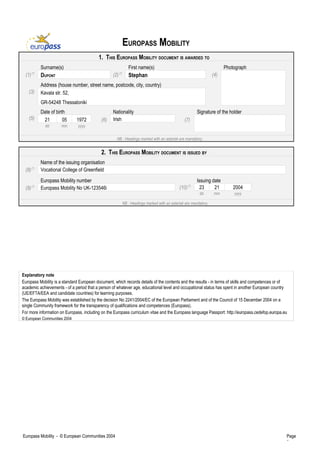 EUROPASS MOBILITY
1. THIS EUROPASS MOBILITY DOCUMENT IS AWARDED TO
Surname(s) First name(s) Photograph
(1)(*)
DUPONT (2)(*)
Stephan (4)
Address (house number, street name, postcode, city, country)
(3) Kavala str. 52,
GR-54248 Thessaloniki
Date of birth Nationality Signature of the holder
(5) 21 05 1972
dd mm yyyy
(6) Irish (7)
NB : Headings marked with an asterisk are mandatory.
2. THIS EUROPASS MOBILITY DOCUMENT IS ISSUED BY
Name of the issuing organisation
(8)(*)
Vocational College of Greenfield
Europass Mobility number Issuing date
(9)(*)
Europass Mobility No UK-123546i (10)(*)
23 21 2004
dd mm yyyy
NB : Headings marked with an asterisk are mandatory.
Explanatory note
Europass Mobility is a standard European document, which records details of the contents and the results - in terms of skills and competences or of
academic achievements - of a period that a person of whatever age, educational level and occupational status has spent in another European country
(UE/EFTA/EEA and candidate countries) for learning purposes.
The Europass Mobility was established by the decision No 2241/2004/EC of the European Parliament and of the Council of 15 December 2004 on a
single Community framework for the transparency of qualifications and competences (Europass).
For more information on Europass, including on the Europass curriculum vitae and the Europass language Passport: http://europass.cedefop.europa.eu
© European Communities 2004
Europass Mobility - © European Communities 2004 Page
1
 