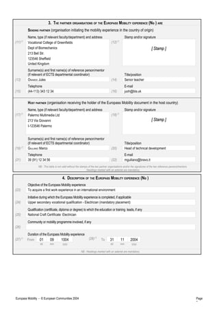 3. THE PARTNER ORGANISATIONS OF THE EUROPASS MOBILITY EXPERIENCE (No ) ARE
SENDING PARTNER (organisation initiating the mobility experience in the country of origin)
Name, type (if relevant faculty/department) and address Stamp and/or signature
(11)(*)
Vocational College of Greenfields
Dept of Biomechanics
213 Bell Str.
123546 Sheffield
United Kingdom
(12)(*)
[ Stamp ][ Stamp ]
Surname(s) and first name(s) of reference person/mentor
(if relevant of ECTS departmental coordinator) Title/position
(13) OWARDS Jules (14) Senior teacher
Telephone E-mail
(15) (44-113) 343 12 34 (16) juoh@bla.uk
HOST PARTNER (organisation receiving the holder of the Europass Mobility document in the host country)
Name, type (if relevant faculty/department) and address Stamp and/or signature
(17)(*)
Palermo Multimedia Ltd
213 Via Giovanni
I-123546 Palermo
(18)(*)
[ Stamp ][ Stamp ]
Surname(s) and first name(s) of reference person/mentor
(if relevant of ECTS departmental coordinator) Title/position
(19) (*)
GIULIANO Marco (20) Head of technical development
Telephone E-mail
(21) 39 (91) 12 34 56 (22) mguiliano@bravo.it
NB : This table is not valid without the stamps of the two partner organisations and/or the signatures of the two reference persons/mentors.
Headings marked with an asterisk are mandatory.
4. DESCRIPTION OF THE EUROPASS MOBILITY EXPERIENCE (No )
Objective of the Europass Mobility experience
(23) To acquire a first work experience in an international environment
Initiative during which the Europass Mobility experience is completed, if applicable
(24) Upper secondary vocational qualification - Electrician (mandatory placement)
Qualification (certificate, diploma or degree) to which the education or training leads, if any
(25) National Craft Certificate: Electrician
Community or mobility programme involved, if any
(26)
Duration of the Europass Mobility experience
(27)(*)
From 01 09 1004 (28)(*)
To 31 11 2004
dd mm yyyy dd mm yyyy
NB : Headings marked with an asterisk are mandatory.
Europass Mobility - © European Communities 2004 Page
2
 
