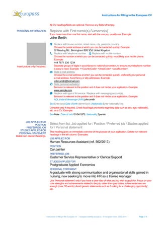 Instructions for filling in the Europass CV
Instructions for filling in the Europass CV - europass.cedefop.europa.eu - © European Union, 2002-2015 Page 2 / 5
All CV headings/fields are optional. Remove any fields left empty.
PERSONAL INFORMATION Replace with First name(s) Surname(s)
If you have more than one first name, start with the one you usually use. Example:
John Smith
Insert picture only if required.
Replace with house number, street name, city, postcode, country.
Choose the postal address at which you can be contacted quickly. Example:
32 Reading Rd., Birmingham B26 3QJ, United Kingdom
Replace with telephone number. Replace with mobile number.
Choose the number at which you can be contacted quickly, most likely your mobile phone.
Example:
+44 7871 330 1234
Separate groups of digits in accordance to national convention, to ensure your telephone number
is easy to read. Example: +<CountryCode> <AreaCode> <LocalNumber>
State e-mail address
Choose the e-mail address at which you can be contacted quickly, preferably your personal
e-mail address. Avoid fancy or silly addresses. Example:
John.smith@hotmail.com
State personal website(s)
Be sure it is relevant to the position and it does not hinder your application. Example:
www.sample.com
Replace with type of IM service / Replace with messaging account(s).
Be sure it is relevant to the position and it does not hinder your application. Example:
AOL Instant Messenger (AIM) john.smith
Sex Enter sex | Date of birth dd/mm/yyyy | Nationality Enter nationality/-ies
Complete only if required. Check local legal provisions regarding data such as sex, age, nationality,
etc. on a CV. Example:
Sex Male | Date of birth 01/04/1973 | Nationality Spanish
JOB APPLIED FOR
POSITION
PREFERRED JOB
STUDIESAPPLIED FOR
PERSONAL STATEMENT
Delete non relevant headings.
Select from list: Job applied for / Position / Preferred job / Studies applied
for / Personal statement
This heading gives an immediate overview of the purpose of your application. Delete non relevant
headings in the left column. Examples:
JOB APPLIED FOR
Human Resources Assistant (ref. 562/2013)
POSITION
Car painter
PREFERRED JOB
Customer Service Representative or Clerical Support
STUDIESAPPLIED FOR
Postgraduate Applied Economics
PERSONAL STATEMENT
A graduate with strong communication and organisational skills gained in
nursing, now seeking to move into HR as a trainee manager
Use ‘Personal statement’ only if you have a clear idea of what job you wish to apply for. Focus on your
core strengths and achievements related to the job, rather than past duties. A few sentences are
enough (max. 50 words). Avoid generic statements such as ‘Looking for a challenging opportunity’,
etc.
 