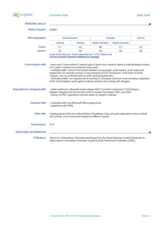 Curriculum Vitae Betty Smith
PERSONAL SKILLS
Mother tongue(s) English
Other language(s) UNDERSTANDING SPEAKING WRITING
Listening Reading Spoken interaction Spoken production
French C1 C2 B2 C1 C2
German A2 A2 A2 A2 A2
Levels:A1/A2: Basic user - B1/B2: Independent user - C1/C2: Proficient user
Common European Framework of Reference for Languages
Communication skills - team work: I have worked in various types of teams from research teams to national league hockey.
For 2 years I coached my university hockey team
- mediating skills: I work on the borders between young people, youth trainers, youth policy and
researchers, for example running a 3 day workshop at CoE Symposium ‘Youth Actor of Social
Change’, and my continued work on youth training programmes
- intercultural skills: I am experienced at working in a European dimension such as being a rapporteur
at the CoE Budapest ‘youth against violence seminar’ and working with refugees.
Organisational / managerial skills - whilst working for a Brussels based refugee NGO ‘Convivial’ I organized a ‘Civil Dialogue’
between refugees and civil servants at the European Commission 20th June 2002
- during my PhD I organised a seminar series on research methods
Computer skills - competent with most Microsoft Office programmes
- experience with HTML
Other skills Creating pieces of Art and visiting Modern Art galleries. Enjoy all sports particularly hockey, football
and running. Love to travel and experience different cultures.
Driving licence A, B
ADDITIONAL INFORMATION
Publications ‘How to do Observations: Borrowing techniques from the Social Sciences to help Participants do
Observations in Simulation Exercises’ Coyote EU/CoE Partnership Publication, (2002).
© European Union, 2002-2013 | http://europass.cedefop.europa.eu Page 2 / 2
 