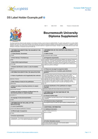 European Skills Passport
Ann Other
DS Label Holder Example.pdf
© European Union, 2002-2013 | http://europass.cedefop.europa.eu Page 3 / 10
9991111 ANNE OTHER BSBAX Produced on 18 December 2008
Bournemouth University
Diploma Supplement
This Diploma Supplement follows the model developed by the European Commission, Council of Europe and UNESCO/CEPES. The purpose of the supplement is to provide sufficient
independent data to improve the international 'transparency' and fair academic and professional recognition of qualifications (diplomas, degrees, certificates etc.). It is designed to provide a
description of the nature, level, context, content and status of the studies that were pursued and successfully completed by the individual named on the original qualification to which this
supplement is appended. It should be free from any value judgements, equivalence statements or suggestions about recognition. Information in all eight sections should be provided. Where
information is not provided, an explanation should give the reason why.
4 INFORMATION ON THE CONTENTS AND RESULTS
GAINED
1 INFORMATION IDENTIFYING THE HOLDER OF THE
QUALIFICATION
1.1 Family Name(s) / Surname(s):
1.2 Given Name(s) / First Names (s):
1.3 Date of Birth (day/month/year):
1.4 Student identification number or code (if available):
2 INFORMATION IDENTIFYING THE QUALIFICATION
2.1 Name of qualification and (if appplicable) title conferred:
2.2 Main fields(s) of study for the qualification:
2.3 Name and status of awarding institution (in original
language):
2.4 Name and status of institution (if different from 2.3)
administering studies (in original language):
2.5 Language of instruction/examination:
3 INFORMATION ON THE LEVEL OF THE
QUALIFICATION
3.1 Level of qualification:
3.2 Official length of programme:
4.1 Mode of study:
4.2 Programme requirements:
4.3 Please see next page for programme details:
4.4 Grading scheme and, if available, grade distribution
guidance:
4.5 Overall classification of the qualification (in original
language):
5 INFORMATION ON THE FUNCTION OF THE
QUALIFICATION
5.1 Access to further study:
5.2 Professional status (if applicable):
6 ADDITIONAL INFORMATION
6.1 Additional Information:
6.2 Further information sources:
For further information please refe to the University website.r
www.bournemouth.ac.uk/bologna
Undergraduate - The minimum requirement for entry is evidence of
achievement to Level 3 of the National Qualifications Framework
3.3 Access requirement(s):
OTHER
ANNE
01/01/1980
9991111
Bachelor of Science
Mathematics
Bournemouth University
as section 2.3
English
Bachelors Degree with Second Class Honours (Lower Division)
BEAR STEARNS
Year in Industry carried out at:
4 Years
Level 6 of the National Qualifications Framework
Full-Time with a year in Industry
The specific programme requirements are detailed in the relevant Programme
Specification. The Programme Specification will provide information on the
length of the programme, credit structure, required units of study, intermediate
awards, progression requirements, admission regulations and assessment
regulations. Programme specifications are available via the University website.
www.bournemouth.ac.uk/bologna
This programme does not confer any right to practise or professional status
T
F
his qualification may lead to study at Level 7 of the National Qualifications
ramework
The grading scheme used by the University is based on percentages. Units are
given a mark between 0-100% with a minimum pass mark of 40% for
undergraduate programmes and 50% for Postgraduate programmes. The
overall classification of the qualification is based upon the final credit-weighted
aggregate mark. Bachelors degrees are classified as 'First Class' for 70% or
more, Second Class, Upper Division' for 60-69, 'Second Class, Lower Division'
for 50-59 and 'Third Class' for 40-49%. All other qualifications (except
Doctorates) are classified as 'Merit' for 60-69% and 'Distinction' for 70% or
more.
 