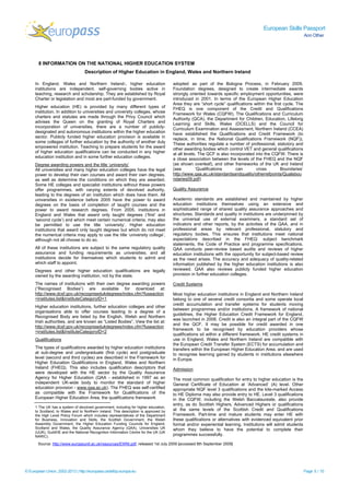 European Skills Passport
Ann Other
© European Union, 2002-2013 | http://europass.cedefop.europa.eu Page 5 / 10
8 INFORMATION ON THE NATIONAL HIGHER EDUCATION SYSTEM
Description of Higher Education in England, Wales and Northern Ireland
In England, Wales and Northern Ireland1, higher education
institutions are independent, self-governing bodies active in
teaching, research and scholarship. They are established by Royal
Charter or legislation and most are part-funded by government.
Higher education (HE) is provided by many different types of
institution. In addition to universities and university colleges, whose
charters and statutes are made through the Privy Council which
advises the Queen on the granting of Royal Charters and
incorporation of universities, there are a number of publicly-
designated and autonomous institutions within the higher education
sector. Publicly funded higher education provision is available in
some colleges of further education by the authority of another duly
empowered institution. Teaching to prepare students for the award
of higher education qualifications can be conducted in any higher
education institution and in some further education colleges.
Degree awarding powers and the title ‘university’
All universities and many higher education colleges have the legal
power to develop their own courses and award their own degrees,
as well as determine the conditions on which they are awarded.
Some HE colleges and specialist institutions without these powers
offer programmes, with varying extents of devolved authority,
leading to the degrees of an institution which does have them. All
universities in existence before 2005 have the power to award
degrees on the basis of completion of taught courses and the
power to award research degrees. From 2005, institutions in
England and Wales that award only taught degrees (‘first’ and
‘second cycle’) and which meet certain numerical criteria, may also
be permitted to use the title ‘university’. Higher education
institutions that award only taught degrees but which do not meet
the numerical criteria may apply to use the title ‘university college’,
although not all choose to do so.
All of these institutions are subject to the same regulatory quality
assurance and funding requirements as universities; and all
institutions decide for themselves which students to admit and
which staff to appoint.
Degrees and other higher education qualifications are legally
owned by the awarding institution, not by the state.
The names of institutions with their own degree awarding powers
(“Recognised Bodies”) are available for download at:
http://www.dcsf.gov.uk/recognisedukdegrees/index.cfm?fuseaction
=institutes.list&InstituteCategoryID=1
Higher education institutions, further education colleges and other
organisations able to offer courses leading to a degree of a
Recognised Body are listed by the English, Welsh and Northern
Irish authorities, and are known as “Listed Bodies”. View the list at:
http://www.dcsf.gov.uk/recognisedukdegrees/index.cfm?fuseaction
=institutes.list&InstituteCategoryID=2
Qualifications
The types of qualifications awarded by higher education institutions
at sub-degree and undergraduate (first cycle) and postgraduate
level (second and third cycles) are described in the Framework for
Higher Education Qualifications in England, Wales and Northern
Ireland (FHEQ). This also includes qualification descriptors that
were developed with the HE sector by the Quality Assurance
Agency for Higher Education (QAA - established in 1997 as an
independent UK-wide body to monitor the standard of higher
education provision - www.qaa.ac.uk). The FHEQ was self-certified
as compatible with the Framework for Qualifications of the
European Higher Education Area, the qualifications framework
1 The UK has a system of devolved government, including for higher education,
to Scotland, to Wales and to Northern Ireland. This description is approved by
the High Level Policy Forum which includes representatives of the Department
for Business, Innovation and Skills, the Scottish Government, the Welsh
Assembly Government, the Higher Education Funding Councils for England,
Scotland and Wales, the Quality Assurance Agency (QAA), Universities UK
(UUK), GuildHE and the National Recognition Information Centre for the UK (UK
NARIC).
adopted as part of the Bologna Process, in February 2009.
Foundation degrees, designed to create intermediate awards
strongly oriented towards specific employment opportunities, were
introduced in 2001. In terms of the European Higher Education
Area they are “short cycle” qualifications within the first cycle. The
FHEQ is one component of the Credit and Qualifications
Framework for Wales (CQFW). The Qualifications and Curriculum
Authority (QCA), the Department for Children, Education, Lifelong
Learning and Skills, Wales (DCELLS) and the Council for
Curriculum Examination and Assessment, Northern Ireland (CCEA)
have established the Qualifications and Credit Framework (to
replace, in time, the National Qualifications Framework (NQF)).
These authorities regulate a number of professional, statutory and
other awarding bodies which control VET and general qualifications
at all levels. The QCF is also incorporated into the CQFW. There is
a close association between the levels of the FHEQ and the NQF
(as shown overleaf), and other frameworks of the UK and Ireland
(see ‘Qualifications can cross Boundaries’
http://www.qaa.ac.uk/standardsandquality/otherrefpoints/Qualsbou
ndaries09.pdf)
Quality Assurance
Academic standards are established and maintained by higher
education institutions themselves using an extensive and
sophisticated range of shared quality assurance approaches and
structures. Standards and quality in institutions are underpinned by
the universal use of external examiners, a standard set of
indicators and other reports, by the activities of the QAA, and in
professional areas by relevant professional, statutory and
regulatory bodies. This ensures that institutions meet national
expectations described in the FHEQ: subject benchmark
statements, the Code of Practice and programme specifications.
QAA conducts peer-review based audits and reviews of higher
education institutions with the opportunity for subject-based review
as the need arises. The accuracy and adequacy of quality-related
information published by the higher education institutions is also
reviewed. QAA also reviews publicly funded higher education
provision in further education colleges.
Credit Systems
Most higher education institutions in England and Northern Ireland
belong to one of several credit consortia and some operate local
credit accumulation and transfer systems for students moving
between programmes and/or institutions. A framework of national
guidelines, the Higher Education Credit Framework for England,
was launched in 2008. Credit is also an integral part of the CQFW
and the QCF. It may be possible for credit awarded in one
framework to be recognised by education providers whose
qualifications sit within a different framework. HE credit systems in
use in England, Wales and Northern Ireland are compatible with
the European Credit Transfer System (ECTS) for accumulation and
transfers within the European Higher Education Area, and are used
to recognise learning gained by students in institutions elsewhere
in Europe.
Admission
The most common qualification for entry to higher education is the
General Certificate of Education at ‘Advanced’ (A) level. Other
appropriate NQF level 3 qualifications and the kite-marked Access
to HE Diploma may also provide entry to HE. Level 3 qualifications
in the CQFW, including the Welsh Baccalaureate, also provide
entry, as do Scottish Highers, Advanced Highers or qualifications
at the same levels of the Scottish Credit and Qualifications
Framework. Part-time and mature students may enter HE with
these qualifications or alternatives with evidenced equivalent prior
formal and/or experiential learning. Institutions will admit students
whom they believe to have the potential to complete their
programmes successfully.
Source: http://www.europeunit.ac.uk/resources/EWNI.pdf, released 1st July 2009 [accessed 8th September 2009]
 