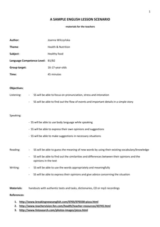 1
A SAMPLE ENGLISH LESSON SCENARIO
-materials for the teachers
Author: Joanna Wilczyńska
Theme: Health & Nutrition
Subject: Healthy food
Language Competence Level: B1/B2
Group target: 16-17-year-olds
Time: 45 minutes
Objectives:
Listening: - SS will be able to focus on pronunciation, stress and intonation
- SS will be able to find out the flow of events and important details in a simple story
Speaking:
- SS will be able to use body language while speaking
- SS will be able to express their own opinions and suggestions
- SS will be able to make suggestions in necessary situations
Reading: - SS will be able to guess the meaning of new words by using their existing vocabulary/knowledge
- SS will be able to find out the similarities and differences between their opinions and the
opinions in the text
Writing: - SS will be able to use the words appropriately and meaningfully
- SS will be able to express their opinions and give advice concerning the situation
Materials: handouts with authentic texts and tasks, dictionaries, CD or mp3 recordings
References:
1. http://www.breakingnewsenglish.com/0703/070330-pizza.html
2. http://www.teachervision.fen.com/health/teacher-resources/43745.html
3. http://www.fotosearch.com/photos-images/pizza.html
 