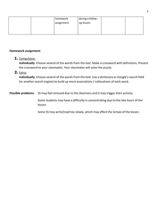 5
homework
assignment.
during a follow-
up lesson.
Homework assignment:
1. Compulsory:
Individually. Choose several of the words from the text. Make a crossword with definitions. Present
the crossword to your classmates. Your classmates will solve the puzzle.
2. Extra:
Individually. Choose several of the words from the text. Use a dictionary or Google’s search field
(or another search engine) to build up more associations / collocations of each word.
Possible problems: SS may feel stressed due to the observers and it may trigger their activity;
Some students may have a difficulty in concentrating due to the late hours of the
lesson.
Some SS may write/read too slowly, which may affect the tempo of the lesson.
 