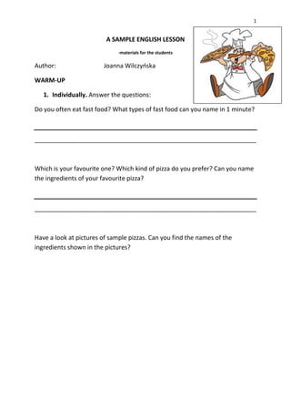 1
A SAMPLE ENGLISH LESSON
-materials for the students
Author: Joanna Wilczyńska
WARM-UP
1. Individually. Answer the questions:
Do you often eat fast food? What types of fast food can you name in 1 minute?
_________________________________________________________________
Which is your favourite one? Which kind of pizza do you prefer? Can you name
the ingredients of your favourite pizza?
_________________________________________________________________
Have a look at pictures of sample pizzas. Can you find the names of the
ingredients shown in the pictures?
 