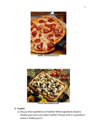 3
2. In pairs:
a) Discuss what ingredients are healthy? Which ingredients should a
healthy pizza have to be called ‘healthy’? Do you think it is possible to
invent a ‘healthy pizza’?
 
