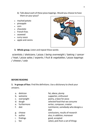 4
b) Talk about each of these pizza toppings. Would you choose to have
them on your pizza?
 mashed potato
 pineapple
 corn
 chocolate
 French fries
 seaweed
 curry sauce
 apple and raisins
3. Whole group. Listen and repeat these words:
scientists / dieticians / pizza / being overweight / baking / cancer
/ heat / pizza sales / experts / fruit & vegetables / pizza toppings
/ cheese / cola
BEFORE READING
1. In groups of four. Find the definitions. Use a dictionary to check your
answers.
a. dietician fat, obese, plump
b. welcome supporter, enthusiast
c. overweight pastry, a base for pizza
d. dough selected food that we consume
e. furthermore writer, composer, creator
f. diet nutritionist, somebody who designs a
diet
g. choose conclusions, results of research
h. author also, in addition, moreover
i. findings good, accepted
j. fan select, pick from a set of things
 