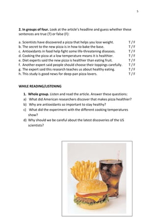 5
2. In groups of four. Look at the article’s headline and guess whether these
sentences are true (T) or false (F):
a. Scientists have discovered a pizza that helps you lose weight. T / F
b. The secret to the new pizza is in how to bake the base. T / F
c. Antioxidants in food help fight some life-threatening diseases. T / F
d. Cooking the pizza at a low temperature means it is healthier. T / F
e. Diet experts said the new pizza is healthier than eating fruit. T / F
f. Another expert said people should choose their toppings carefully. T / F
g. The expert said this research teaches us about healthy eating. T / F
h. This study is good news for deep-pan pizza lovers. T / F
WHILE READING/LISTENING
1. Whole group. Listen and read the article. Answer these questions:
a) What did American researchers discover that makes pizza healthier?
b) Why are antioxidants so important to stay healthy?
c) What did the experiment with the different cooking temperatures
show?
d) Why should we be careful about the latest discoveries of the US
scientists?
 