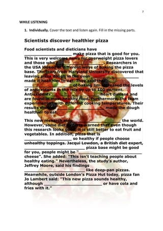 7
WHILE LISTENING
1. Individually. Cover the text and listen again. Fill in the missing parts.
Scientists discover healthier pizza
Food scientists and dieticians have
__________________ make pizza that is good for you.
This is very welcome news for overweight pizza lovers
and those who __________________. Researchers in
the USA looked at different ways of baking the pizza
base. The team from Maryland University discovered that
leaving pizza dough in the oven __________________
made it healthier to eat. They said that
__________________ of baking tim increased the levels
of antioxidants in the mix by up to 100 percent.
Antioxidants __________________ heart disease and
are found in most healthy food. Furthermore, the team
experimented with different cooking temperatures. Their
results showed __________________ made the dough
healthier to eat.
This new research may __________________ the world.
However, some diet experts warned that even though
this research looks good, it is still better to eat fruit and
vegetables. In addition, pizza that is
__________________ so healthy if people choose
unhealthy toppings. Jacqui Lowdon, a British diet expert,
_______________________ pizza base might be good
for you, people might be “________________________
cheese”. She added: "This isn't teaching people about
healthy eating." Nevertheless, the study’s author,
Jeffrey Moore, said his findings
_______________________ like deep-pan pizzas.
Meanwhile, outside London’s Pizza Hut today, pizza fan
Jo Lambert said: "This new pizza sounds healthy,
although ______________________ or have cola and
fries with it.”
 