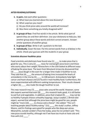 8
AFTER READING/LISTENING
1. In pairs. Ask each other questions:
a) What have you learned about the new discovery?
b) What surprises you most?
c) Do you think pizza sales around the world will increase?
d) Was there something you totally disagreed with?
2. In groups of four. Find five words in the article. Write what part of
speech they are and their definition. Use your dictionary to help you. Ask
another group about these words and elicit correct answers. Answer
similar questions of another group.
3. In groups of four. Write 5 wh- questions to the text.
4. Individually. Cover the text. Put the correct words from a–d below in the
article. Check your guesses with the students in your group.
Scientists discover healthier pizza
Food scientists and dieticians have found new (1) ____ to make pizza that is
good for you. This is very (2) ____ news for overweight pizza lovers and those
who worry about their weight. Researchers in the USA looked at different ways
of baking the pizza base. The team from Maryland University discovered that
(3) ____ pizza dough in the oven for a longer time made it healthier to eat.
They said that (4) ____ the amount of baking time increased the levels of
antioxidants in the mix by (5) ____ to 100 percent. Antioxidants help fight
cancer and heart disease and are found in most healthy food. Furthermore, the
team experimented with different cooking temperatures. Their results showed
a higher (6) ____ also made the dough healthier to eat.
This new research may (7) ____ pizza sales around the world. However, some
diet experts warned that even (8) ____ this research looks good, it is still better
to eat fruit and vegetables. In addition, pizza that is baked (9) ____ may not be
so healthy if people choose unhealthy toppings. Jacqui Lowdon, a British diet
expert, warned that although the pizza base might be good for you, people
might be “more (10) ____ to choose extra cheese”. She added: "This isn't
teaching people about healthy eating." (11) ____, the study’s author, Jeffrey
Moore, said his findings were good for people who like deep-pan pizzas.
Meanwhile, outside London’s Pizza Hut today, pizza fan Jo Lambert said: "This
new pizza sounds healthy, although not if we have too much or have cola and
fries with (12) ____.”
 