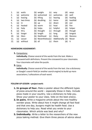 9
1. (a) waits (b) weighs (c) way (d) ways
2. (a) welcome (b) welcomed (c) welcomes (d) well
3. (a) leasing (b) lifting (c) leaving (d) leading
4. (a) two times (b) doubling (c) twice (d) twofold
5. (a) in (b) up (c) down (d) out
6. (a) heated (b) warm (c) heat (d) fire
7. (a) help (b) helps (c) helpful (d) helper
8. (a) thru (b) thought (c) through (d) though
9. (a) longer (b) length (c) long (d) longest
10. (a) liken (b) likelihood (c) likely (d) likeness
11. (a) Lesser (b) Nevertheless(c) Additionally (d) Never
12. (a) without (b) all (c) them (d) it
HOMEWORK ASSIGNMENT:
1. Compulsory:
Individually. Choose several of the words from the text. Make a
crossword with definitions. Present the crossword to your classmates.
Your classmates will solve the puzzle.
2. Extra:
Individually. Choose several of the words from the text. Use a dictionary
or Google’s search field (or another search engine) to build up more
associations / collocations of each word.
FOLLOW-UP LESSON – project work:
1. In groups of four. Make a poster about the different types
of pizza around the world – especially those in Italy. Include
pizza made in your country. Use a dictionary to help you.
Show your poster to your class. Vote on the best one(s).
2. In pairs. Write a magazine article about the new healthy
wonder pizza. Write about how it might change all fast food
and that one day, burgers might be health food. Use a
dictionary to help you. Read what you wrote to your
classmates. Which article was best and why?
3. Individually. Write a letter to the researchers of the new
pizza baking method. Give them three pieces of advice about
 